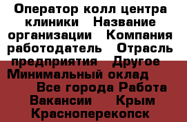 Оператор колл-центра клиники › Название организации ­ Компания-работодатель › Отрасль предприятия ­ Другое › Минимальный оклад ­ 30 000 - Все города Работа » Вакансии   . Крым,Красноперекопск